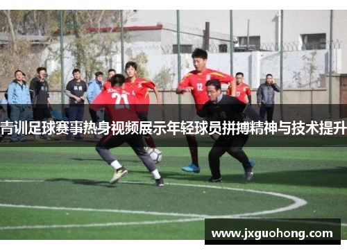 青训足球赛事热身视频展示年轻球员拼搏精神与技术提升